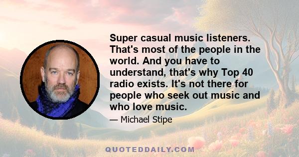 Super casual music listeners. That's most of the people in the world. And you have to understand, that's why Top 40 radio exists. It's not there for people who seek out music and who love music.