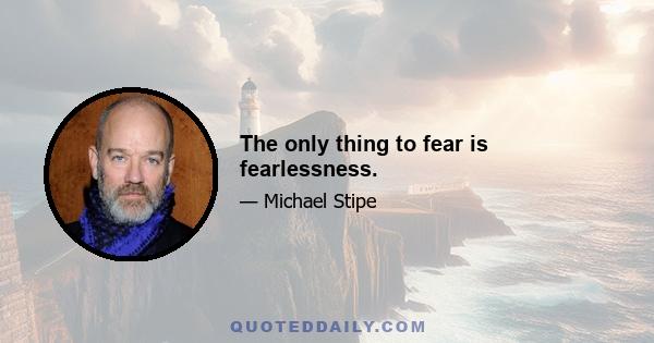 The only thing to fear is fearlessness.