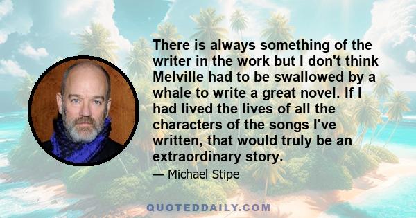 There is always something of the writer in the work but I don't think Melville had to be swallowed by a whale to write a great novel. If I had lived the lives of all the characters of the songs I've written, that would