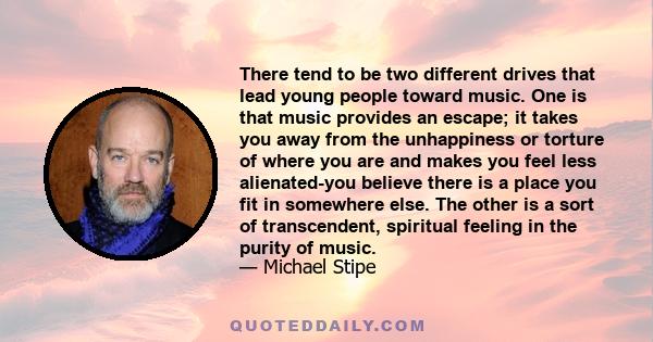 There tend to be two different drives that lead young people toward music. One is that music provides an escape; it takes you away from the unhappiness or torture of where you are and makes you feel less alienated-you