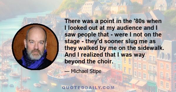 There was a point in the '80s when I looked out at my audience and I saw people that - were I not on the stage - they'd sooner slug me as they walked by me on the sidewalk. And I realized that I was way beyond the choir.