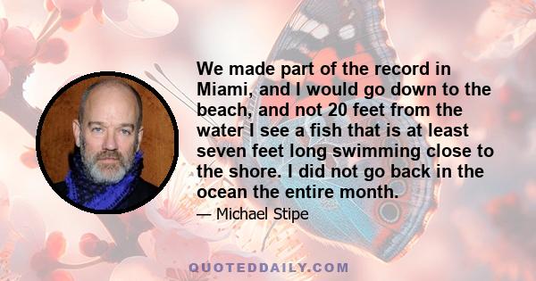 We made part of the record in Miami, and I would go down to the beach, and not 20 feet from the water I see a fish that is at least seven feet long swimming close to the shore. I did not go back in the ocean the entire