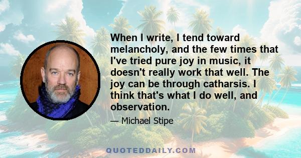 When I write, I tend toward melancholy, and the few times that I've tried pure joy in music, it doesn't really work that well. The joy can be through catharsis. I think that's what I do well, and observation.