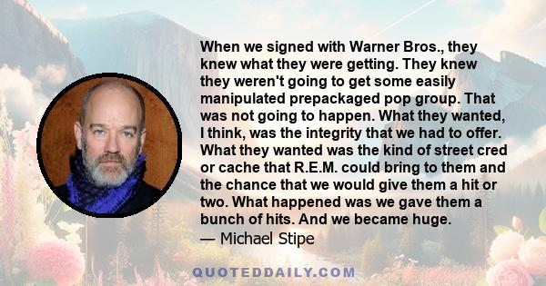 When we signed with Warner Bros., they knew what they were getting. They knew they weren't going to get some easily manipulated prepackaged pop group. That was not going to happen. What they wanted, I think, was the