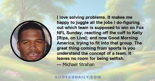 I love solving problems. It makes me happy to juggle all the jobs I do-figuring out which team is supposed to win on Fox NFL Sunday; reacting off the cuff to Kelly [Ripa, on Live]; and now Good Morning America, trying