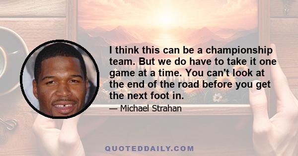 I think this can be a championship team. But we do have to take it one game at a time. You can't look at the end of the road before you get the next foot in.