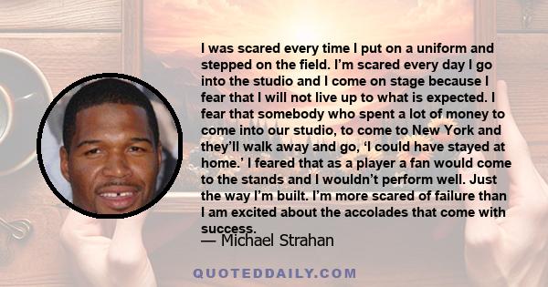 I was scared every time I put on a uniform and stepped on the field. I’m scared every day I go into the studio and I come on stage because I fear that I will not live up to what is expected. I fear that somebody who