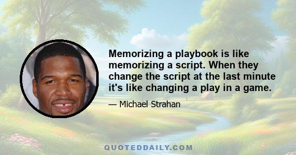 Memorizing a playbook is like memorizing a script. When they change the script at the last minute it's like changing a play in a game.