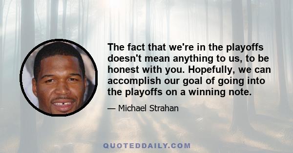 The fact that we're in the playoffs doesn't mean anything to us, to be honest with you. Hopefully, we can accomplish our goal of going into the playoffs on a winning note.