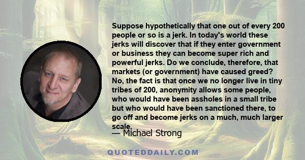 Suppose hypothetically that one out of every 200 people or so is a jerk. In today's world these jerks will discover that if they enter government or business they can become super rich and powerful jerks. Do we