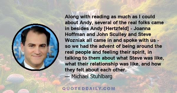 Along with reading as much as I could about Andy, several of the real folks came in besides Andy [Hertzfeld] - Joanna Hoffman and John Sculley and Steve Wozniak all came in and spoke with us - so we had the advent of