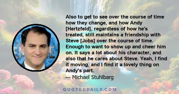 Also to get to see over the course of time how they change, and how Andy [Hertzfeld], regardless of how he's treated, still maintains a friendship with Steve [Jobs] over the course of time. Enough to want to show up and 