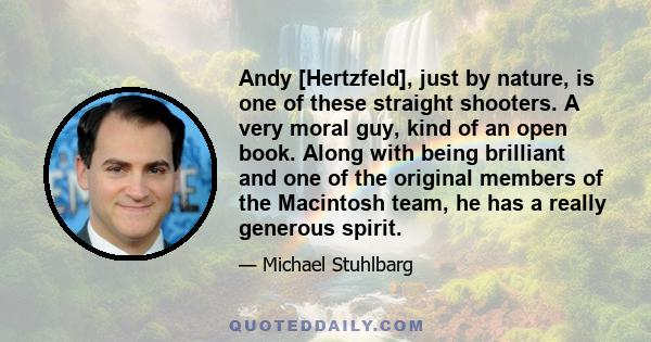 Andy [Hertzfeld], just by nature, is one of these straight shooters. A very moral guy, kind of an open book. Along with being brilliant and one of the original members of the Macintosh team, he has a really generous