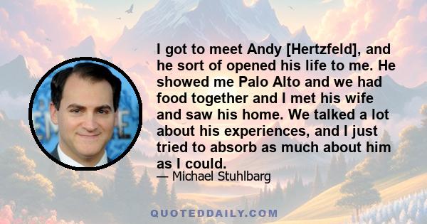 I got to meet Andy [Hertzfeld], and he sort of opened his life to me. He showed me Palo Alto and we had food together and I met his wife and saw his home. We talked a lot about his experiences, and I just tried to