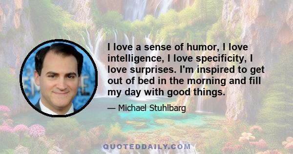 I love a sense of humor, I love intelligence, I love specificity, I love surprises. I'm inspired to get out of bed in the morning and fill my day with good things.