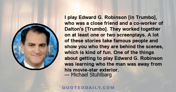 I play Edward G. Robinson [in Trumbo], who was a close friend and a co-worker of Dalton's [Trumbo]. They worked together on at least one or two screenplays. A lot of these stories take famous people and show you who