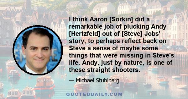 I think Aaron [Sorkin] did a remarkable job of plucking Andy [Hertzfeld] out of [Steve] Jobs' story, to perhaps reflect back on Steve a sense of maybe some things that were missing in Steve's life. Andy, just by nature, 