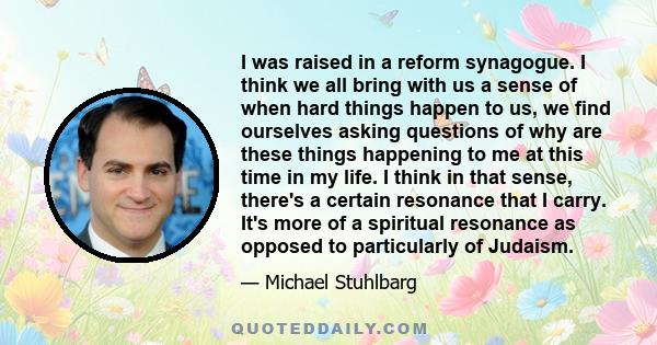 I was raised in a reform synagogue. I think we all bring with us a sense of when hard things happen to us, we find ourselves asking questions of why are these things happening to me at this time in my life. I think in