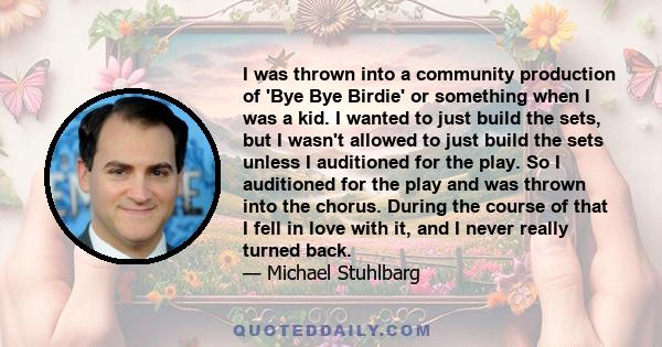 I was thrown into a community production of 'Bye Bye Birdie' or something when I was a kid. I wanted to just build the sets, but I wasn't allowed to just build the sets unless I auditioned for the play. So I auditioned