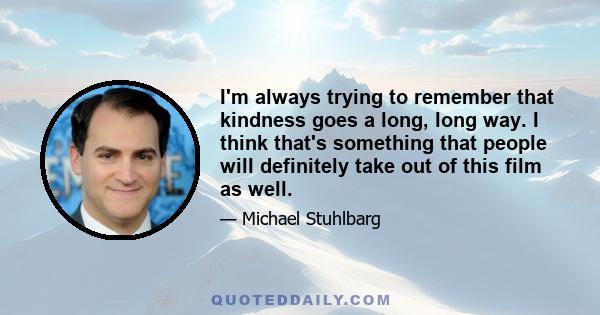 I'm always trying to remember that kindness goes a long, long way. I think that's something that people will definitely take out of this film as well.