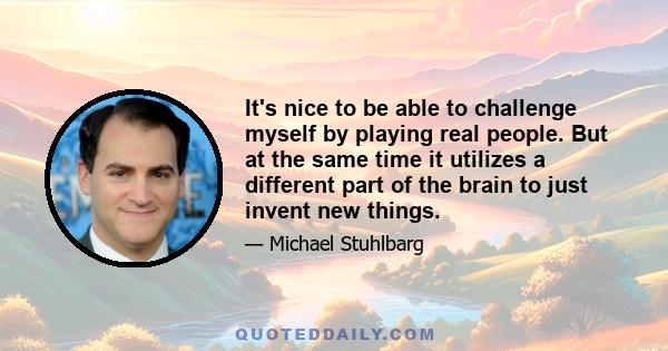 It's nice to be able to challenge myself by playing real people. But at the same time it utilizes a different part of the brain to just invent new things.