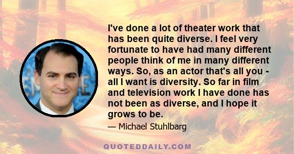 I've done a lot of theater work that has been quite diverse. I feel very fortunate to have had many different people think of me in many different ways. So, as an actor that's all you - all I want is diversity. So far