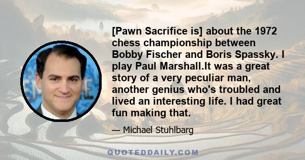 [Pawn Sacrifice is] about the 1972 chess championship between Bobby Fischer and Boris Spassky. I play Paul Marshall.It was a great story of a very peculiar man, another genius who's troubled and lived an interesting