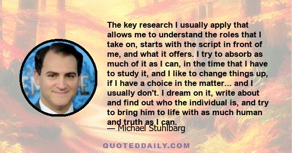 The key research I usually apply that allows me to understand the roles that I take on, starts with the script in front of me, and what it offers. I try to absorb as much of it as I can, in the time that I have to study 