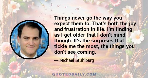 Things never go the way you expect them to. That's both the joy and frustration in life. I'm finding as I get older that I don't mind, though. It's the surprises that tickle me the most, the things you don't see coming.