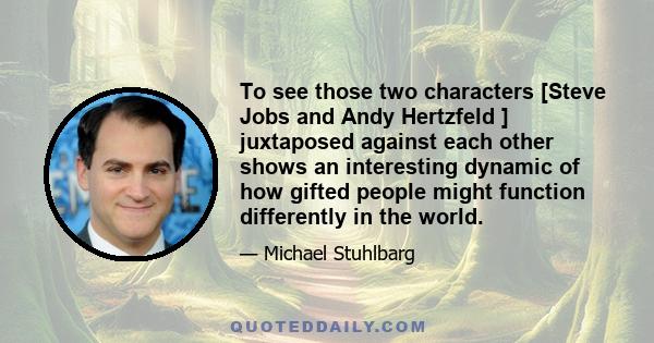 To see those two characters [Steve Jobs and Andy Hertzfeld ] juxtaposed against each other shows an interesting dynamic of how gifted people might function differently in the world.