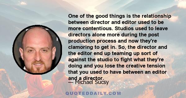 One of the good things is the relationship between director and editor used to be more contentious. Studios used to leave directors alone more during the post production process and now they're clamoring to get in. So,