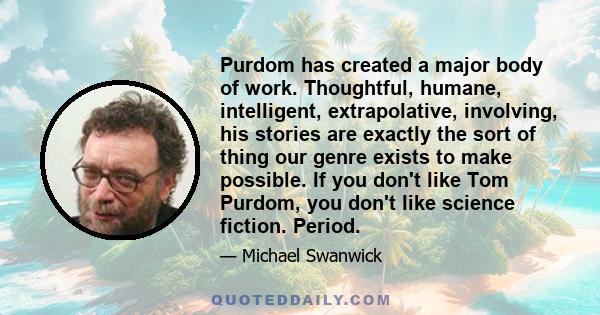 Purdom has created a major body of work. Thoughtful, humane, intelligent, extrapolative, involving, his stories are exactly the sort of thing our genre exists to make possible. If you don't like Tom Purdom, you don't