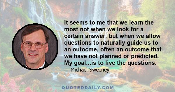 It seems to me that we learn the most not when we look for a certain answer, but when we allow questions to naturally guide us to an outocme, often an outcome that we have not planned or predicted. My goal...is to live