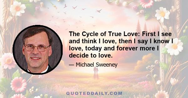 The Cycle of True Love: First I see and think I love, then I say I know I love, today and forever more I decide to love.