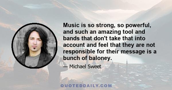 Music is so strong, so powerful, and such an amazing tool and bands that don't take that into account and feel that they are not responsible for their message is a bunch of baloney.