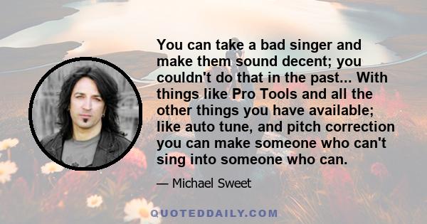 You can take a bad singer and make them sound decent; you couldn't do that in the past... With things like Pro Tools and all the other things you have available; like auto tune, and pitch correction you can make someone 