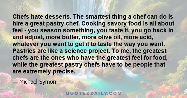 Chefs hate desserts. The smartest thing a chef can do is hire a great pastry chef. Cooking savory food is all about feel - you season something, you taste it, you go back in and adjust, more butter, more olive oil, more 