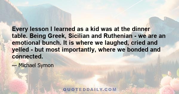 Every lesson I learned as a kid was at the dinner table. Being Greek, Sicilian and Ruthenian - we are an emotional bunch. It is where we laughed, cried and yelled - but most importantly, where we bonded and connected.