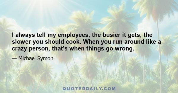 I always tell my employees, the busier it gets, the slower you should cook. When you run around like a crazy person, that's when things go wrong.