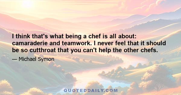 I think that's what being a chef is all about: camaraderie and teamwork. I never feel that it should be so cutthroat that you can't help the other chefs.