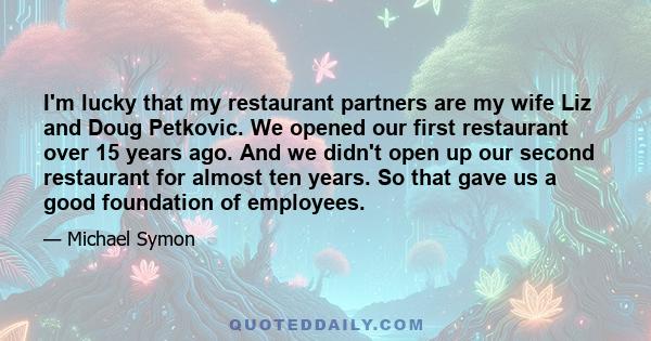 I'm lucky that my restaurant partners are my wife Liz and Doug Petkovic. We opened our first restaurant over 15 years ago. And we didn't open up our second restaurant for almost ten years. So that gave us a good