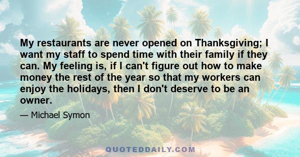 My restaurants are never opened on Thanksgiving; I want my staff to spend time with their family if they can. My feeling is, if I can't figure out how to make money the rest of the year so that my workers can enjoy the