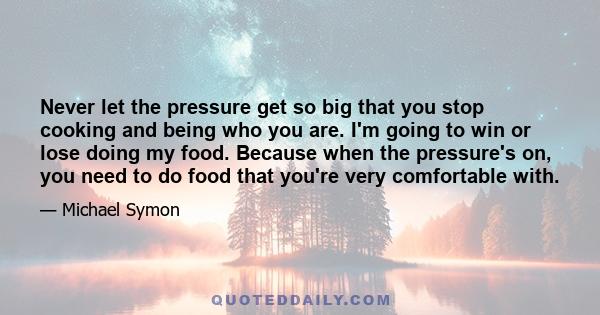 Never let the pressure get so big that you stop cooking and being who you are. I'm going to win or lose doing my food. Because when the pressure's on, you need to do food that you're very comfortable with.