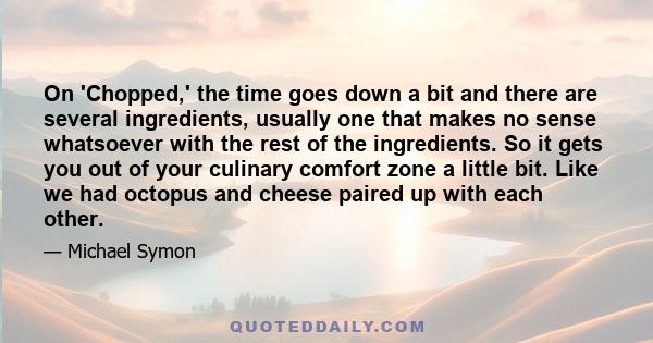 On 'Chopped,' the time goes down a bit and there are several ingredients, usually one that makes no sense whatsoever with the rest of the ingredients. So it gets you out of your culinary comfort zone a little bit. Like