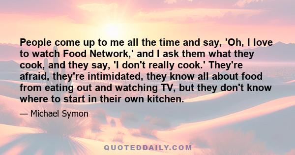 People come up to me all the time and say, 'Oh, I love to watch Food Network,' and I ask them what they cook, and they say, 'I don't really cook.' They're afraid, they're intimidated, they know all about food from