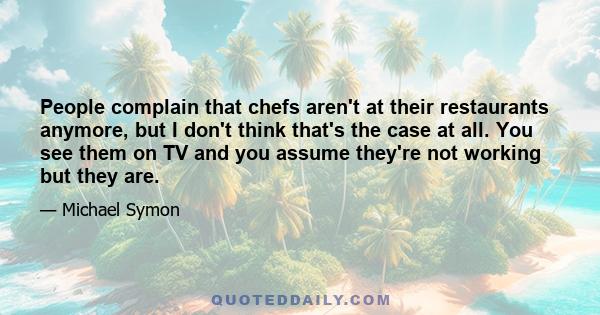 People complain that chefs aren't at their restaurants anymore, but I don't think that's the case at all. You see them on TV and you assume they're not working but they are.