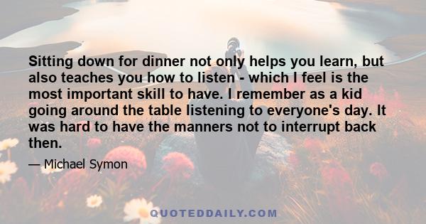 Sitting down for dinner not only helps you learn, but also teaches you how to listen - which I feel is the most important skill to have. I remember as a kid going around the table listening to everyone's day. It was