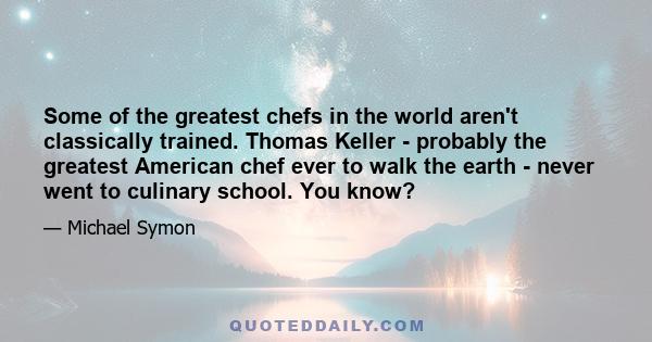 Some of the greatest chefs in the world aren't classically trained. Thomas Keller - probably the greatest American chef ever to walk the earth - never went to culinary school. You know?