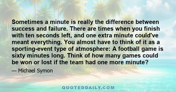 Sometimes a minute is really the difference between success and failure. There are times when you finish with ten seconds left, and one extra minute could've meant everything. You almost have to think of it as a