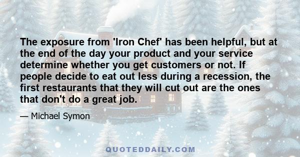 The exposure from 'Iron Chef' has been helpful, but at the end of the day your product and your service determine whether you get customers or not. If people decide to eat out less during a recession, the first